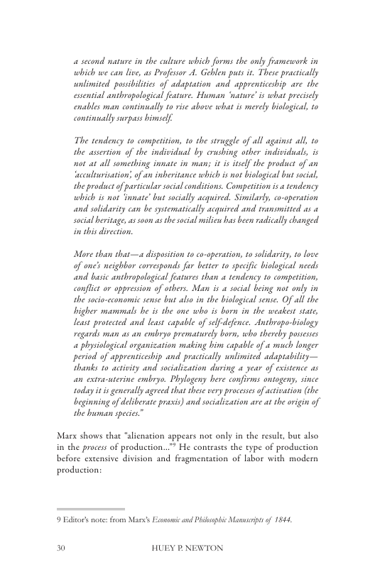 a second nature in the culure which forms the only framework in which we can live, as Profesor A. Gehlen puts it. These practically unlimited possibilities of adaptation and apprenticeship are the essential anthropological feature. Human ‘wasure’is what precisely enables man continally to rise above what is merely biological, to consinually surpass himself  The tendency o competition, 1o the struggle of all against all, to the assertion of the individual by crushing other individuals, is ot a all sometbing innate in man it is tself the product of an ‘acculiurisation’ of an inberitance which i not biological but socal, the productof particular social conditions. Compeition i a tendency which is not ‘innate’ but socially acquired. Similarly, co-operation and solidarity can be systematically acquired and transmitied as 1 social heritage, s soon asthe social milicu has been radically changed in this divection.  More than that—a disposition to co-operation, to solidarity, to lroe of one’s neighbor corresponds fur better to specific biological needs and basic anthropological features than a tendency 1o competition, conflict or appression of others. Man is a social being not only in the sacio-economic sense bus also in the biolagical sense. Of all the bigher mammals he is the one who is born in the weakest state, least prorected and least capable of slf-defence. Anthropo-biology regards man as an embyyo prematurely born, who thereby pussesses « physiological organization making bim capable of a much longer period. of apprenticeship and pracrically unlimited adaptability— hands 10 activity and socialization during a year of existence as an extra-uterine embryo. Phylogeny here confirms ontogeny, since roday it is generally agreed that these very processesof activation (the beginning of deliberate prasis) and socialization are a the ovigin of the buman species”  Marx shows that *alienation appears not only in the resule, but also in the process of production..” He contrasts the type of production  before extensive division and fragmentation of labor with modern production:  9 Editors note: from Mas’s Esonomic and Philsslic Mansspt of 1944,  0 HUEY P.NEWTON 
